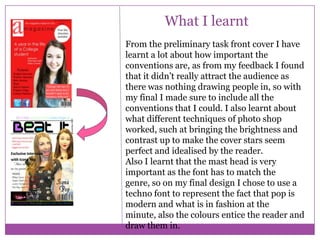 What I learnt
From the preliminary task front cover I have
learnt a lot about how important the
conventions are, as from my feedback I found
that it didn’t really attract the audience as
there was nothing drawing people in, so with
my final I made sure to include all the
conventions that I could. I also learnt about
what different techniques of photo shop
worked, such at bringing the brightness and
contrast up to make the cover stars seem
perfect and idealised by the reader.
Also I learnt that the mast head is very
important as the font has to match the
genre, so on my final design I chose to use a
techno font to represent the fact that pop is
modern and what is in fashion at the
minute, also the colours entice the reader and
draw them in.

 