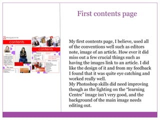 First contents page

My first contents page, I believe, used all
of the conventions well such as editors
note, image of an article. How ever it did
miss out a few crucial things such as
having the images link to an article. I did
like the design of it and from my feedback
I found that it was quite eye catching and
worked really well.
My Photoshop skills did need improving
though as the lighting on the “learning
Centre” image isn't very good, and the
background of the main image needs
editing out.

 