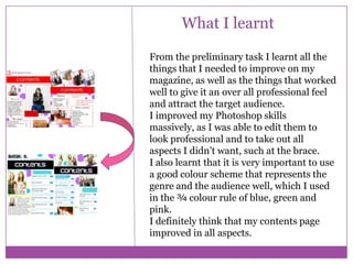 What I learnt
From the preliminary task I learnt all the
things that I needed to improve on my
magazine, as well as the things that worked
well to give it an over all professional feel
and attract the target audience.
I improved my Photoshop skills
massively, as I was able to edit them to
look professional and to take out all
aspects I didn’t want, such at the brace.
I also learnt that it is very important to use
a good colour scheme that represents the
genre and the audience well, which I used
in the ¾ colour rule of blue, green and
pink.
I definitely think that my contents page
improved in all aspects.

 