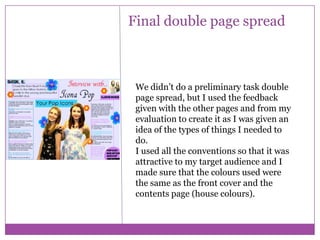 Final double page spread

We didn’t do a preliminary task double
page spread, but I used the feedback
given with the other pages and from my
evaluation to create it as I was given an
idea of the types of things I needed to
do.
I used all the conventions so that it was
attractive to my target audience and I
made sure that the colours used were
the same as the front cover and the
contents page (house colours).

 