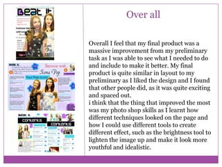 Over all
Overall I feel that my final product was a
massive improvement from my preliminary
task as I was able to see what I needed to do
and include to make it better. My final
product is quite similar in layout to my
preliminary as I liked the design and I found
that other people did, as it was quite exciting
and spaced out.
i think that the thing that improved the most
was my photo shop skills as I learnt how
different techniques looked on the page and
how I could use different tools to create
different effect, such as the brightness tool to
lighten the image up and make it look more
youthful and idealistic.

 