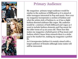 Primary Audience
My magazines primary target audience would be
similar to the audience of Billboard as it is aimed at
older teenagers interested in Pop and music. How ever
my magazine incorporates a section of fashion and
what the artists style of fashion is, so it has a slight
fashion directed audience like vogue. My audience
would be a mixture of both billboard and vogue as I
want to include fashion elements and Pop music for
the older teens of 14-20 years old. There fore this
makes my magazine a hybrid genre of Pop music and
fashion which I know from research there is a niche
gap in the market for, making my magazine a perfect
fit.
As it incorporates fashion it is mainly aimed with a
target audience of females although some males will
still be interested.

 