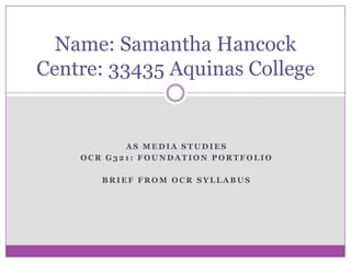 Name: Samantha Hancock
Centre: 33435 Aquinas College

AS MEDIA STUDIES
OCR G321: FOUNDATION PORTFOLIO
BRIEF FROM OCR SYLLABUS

 