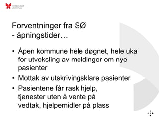 Forventninger fra SØ
- åpningstider…
• Åpen kommune hele døgnet, hele uka
  for utveksling av meldinger om nye
  pasienter
• Mottak av utskrivingsklare pasienter
• Pasientene får rask hjelp,
  tjenester uten å vente på
  vedtak, hjelpemidler på plass
 
