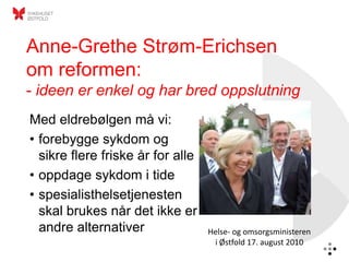 Anne-Grethe Strøm-Erichsen
om reformen:
- ideen er enkel og har bred oppslutning
Med eldrebølgen må vi:
• forebygge sykdom og
  sikre flere friske år for alle
• oppdage sykdom i tide
• spesialisthelsetjenesten
  skal brukes når det ikke er
  andre alternativer               Helse- og omsorgsministeren
                                    i Østfold 17. august 2010
 
