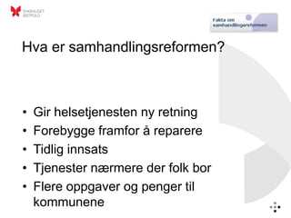 Hva er samhandlingsreformen?



•   Gir helsetjenesten ny retning
•   Forebygge framfor å reparere
•   Tidlig innsats
•   Tjenester nærmere der folk bor
•   Flere oppgaver og penger til
    kommunene
 
