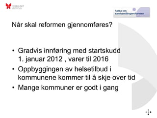 Når skal reformen gjennomføres?


• Gradvis innføring med startskudd
  1. januar 2012 , varer til 2016
• Oppbyggingen av helsetilbud i
  kommunene kommer til å skje over tid
• Mange kommuner er godt i gang
 