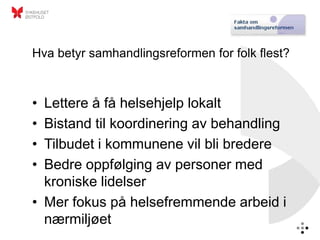 Hva betyr samhandlingsreformen for folk flest?



• Lettere å få helsehjelp lokalt
• Bistand til koordinering av behandling
• Tilbudet i kommunene vil bli bredere
• Bedre oppfølging av personer med
  kroniske lidelser
• Mer fokus på helsefremmende arbeid i
  nærmiljøet
 