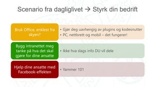 Scenario fra dagliglivet  Styrk din bedrift
• Gjør deg uavhengig av plugins og kodesnutter
• PC, nettbrett og mobil – det fungerer!
Bruk Office, enklest fra
skyen?
• Ikke hva slags info DU vil dele
Bygg intranettet meg
tanke på hva det skal
gjøre for dine ansatte
• Yammer 101
Hjelp dine ansatte med
Facebook-effekten
 
