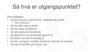 Så hva er utgangspunktet?
Dine kollegaer
• de kan sende e-post fra PC, nettbrett og mobil
– Med VEDLEGG!
• de har lært seg å chatte
• de kan søke på Web’en
• de kan poste på Facebook
• de skjønner hva samhandlingsrom er
• De fleste vet hva # hasttag er
• de kan navigere i sosiale strukturer (venner av venner)
• de kan finne folk som betyr noe
 