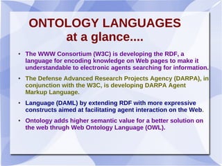ONTOLOGY LANGUAGES
at a glance....
● The WWW Consortium (W3C) is developing the RDF, a
language for encoding knowledge on Web pages to make it
understandable to electronic agents searching for information.
● The Defense Advanced Research Projects Agency (DARPA), in
conjunction with the W3C, is developing DARPA Agent
Markup Language.
● Language (DAML) by extending RDF with more expressive
constructs aimed at facilitating agent interaction on the Web.
● Ontology adds higher semantic value for a better solution on
the web thrugh Web Ontology Language (OWL).
 