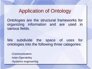 Application of Ontology
Ontologies are the structural frameworks for
organizing information and are used in
various fields.
We subdivide the space of uses for
ontologies into the following three categories:
-Communication
-Inter-Operability
-Systems engineering
 