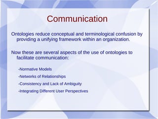 Communication
Ontologies reduce conceptual and terminological confusion by
providing a unifying framework within an organization.
Now these are several aspects of the use of ontologies to
facilitate communication:
-Normative Models
-Networks of Relationships
-Consistency and Lack of Ambiguity
-Integrating Different User Perspectives
 