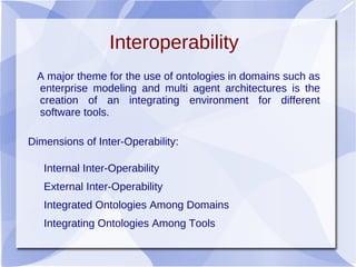 Interoperability
A major theme for the use of ontologies in domains such as
enterprise modeling and multi agent architectures is the
creation of an integrating environment for different
software tools.
Dimensions of Inter-Operability:
Internal Inter-Operability
External Inter-Operability
Integrated Ontologies Among Domains
Integrating Ontologies Among Tools
 