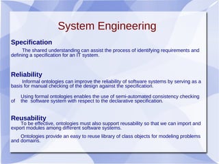 System Engineering
Specification
The shared understanding can assist the process of identifying requirements and
defining a specification for an IT system.
Reliability
Informal ontologies can improve the reliability of software systems by serving as a
basis for manual checking of the design against the specification.
Using formal ontologies enables the use of semi-automated consistency checking
of the software system with respect to the declarative specification.
Reusability
To be effective, ontologies must also support reusability so that we can import and
export modules among different software systems.
Ontologies provide an easy to reuse library of class objects for modeling problems
and domains.
 