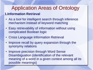 Application Areas of Ontology
1.Information Retrieval
● As a tool for intelligent search through inference
mechanism instead of keyword matching
● Easy retrievability of information without using
complicated Boolean logic
● Cross Language Information Retrieval
● Improve recall by query expansion through the
synonymy relations
● Improve precision through Word Sense
Disambiguation (identification of the relevant
meaning of a word in a given context among all its
possible meanings)
 