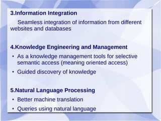 3.Information Integration
Seamless integration of information from different
websites and databases
4.Knowledge Engineering and Management
● As a knowledge management tools for selective
semantic access (meaning oriented access)
● Guided discovery of knowledge
5.Natural Language Processing
● Better machine translation
● Queries using natural language
 