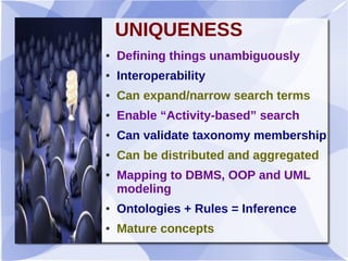 UNIQUENESS
● Defining things unambiguously
● Interoperability
● Can expand/narrow search terms
● Enable “Activity-based” search
● Can validate taxonomy membership
● Can be distributed and aggregated
● Mapping to DBMS, OOP and UML
modeling
● Ontologies + Rules = Inference
● Mature concepts
 