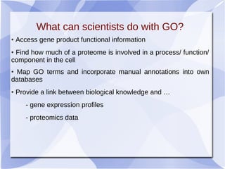 What can scientists do with GO?
● Access gene product functional information
● Find how much of a proteome is involved in a process/ function/
component in the cell
● Map GO terms and incorporate manual annotations into own
databases
● Provide a link between biological knowledge and …
- gene expression profiles
- proteomics data
 