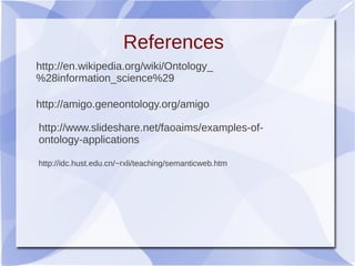 http://amigo.geneontology.org/amigo
http://www.slideshare.net/faoaims/examples-of-
ontology-applications
http://en.wikipedia.org/wiki/Ontology_
%28information_science%29
References
http://idc.hust.edu.cn/~rxli/teaching/semanticweb.htm
 