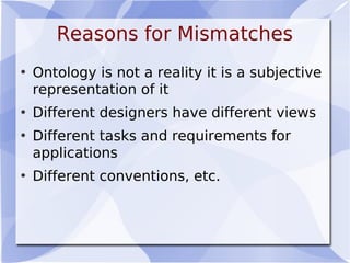 Reasons for Mismatches
• Ontology is not a reality it is a subjective
representation of it
• Different designers have different views
• Different tasks and requirements for
applications
• Different conventions, etc.
 