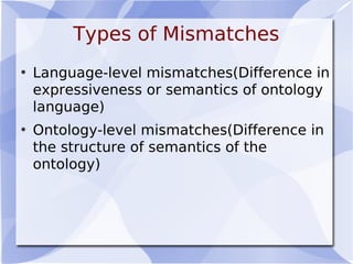 Types of Mismatches
• Language-level mismatches(Difference in
expressiveness or semantics of ontology
language)
• Ontology-level mismatches(Difference in
the structure of semantics of the
ontology)
 