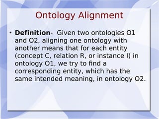 Ontology Alignment
• Definition- Given two ontologies O1
and O2, aligning one ontology with
another means that for each entity
(concept C, relation R, or instance I) in
ontology O1, we try to ﬁnd a
corresponding entity, which has the
same intended meaning, in ontology O2.
 
