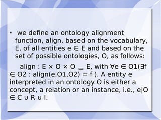 • we deﬁne an ontology alignment
function, align, based on the vocabulary,
E, of all entities e ∈ E and based on the
set of possible ontologies, O, as follows:
align : E × O × O  E, with ∀e ∈ O1(∃f
∈ O2 : align(e,O1,O2) = f ). A entity e
interpreted in an ontology O is either a
concept, a relation or an instance, i.e., e|O
∈ C ∪ R ∪ I.
 