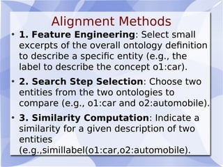 Alignment Methods
• 1. Feature Engineering: Select small
excerpts of the overall ontology deﬁnition
to describe a speciﬁc entity (e.g., the
label to describe the concept o1:car).
• 2. Search Step Selection: Choose two
entities from the two ontologies to
compare (e.g., o1:car and o2:automobile).
• 3. Similarity Computation: Indicate a
similarity for a given description of two
entities
(e.g.,simillabel(o1:car,o2:automobile).
 