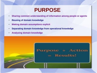 PURPOSE
● Sharing common understanding of information among people or agents
● Reusing of domain knowledge
● Making domain assumptions explicit
● Separating domain knowledge from operational knowledge
● Analysing domain knowledge
 