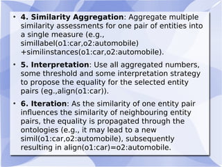 • 4. Similarity Aggregation: Aggregate multiple
similarity assessments for one pair of entities into
a single measure (e.g.,
simillabel(o1:car,o2:automobile)
+similinstances(o1:car,o2:automobile).
• 5. Interpretation: Use all aggregated numbers,
some threshold and some interpretation strategy
to propose the equality for the selected entity
pairs (eg.,align(o1:car)).
• 6. Iteration: As the similarity of one entity pair
inﬂuences the similarity of neighbouring entity
pairs, the equality is propagated through the
ontologies (e.g., it may lead to a new
simil(o1:car,o2:automobile), subsequently
resulting in align(o1:car)=o2:automobile.
 