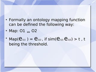 • Formally an ontology mapping function
can be deﬁned the following way:
• Map: O1  O2
• Map(ei1j1 ) = ei2j2 , if sim(ei1j1 ei2j2) > t , t
being the threshold.
 