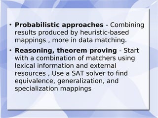 • Probabilistic approaches - Combining
results produced by heuristic-based
mappings , more in data matching.
• Reasoning, theorem proving - Start
with a combination of matchers using
lexical information and external
resources , Use a SAT solver to find
equivalence, generalization, and
specialization mappings
 