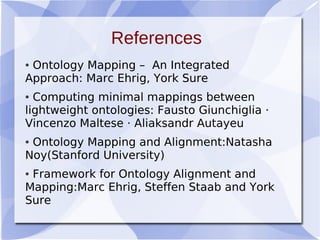 References
● Ontology Mapping – An Integrated
Approach: Marc Ehrig, York Sure
● Computing minimal mappings between
lightweight ontologies: Fausto Giunchiglia ·
Vincenzo Maltese · Aliaksandr Autayeu
● Ontology Mapping and Alignment:Natasha
Noy(Stanford University)
● Framework for Ontology Alignment and
Mapping:Marc Ehrig, Steffen Staab and York
Sure
 