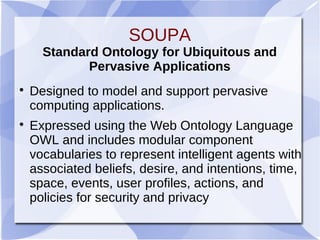 SOUPA
Standard Ontology for Ubiquitous and
Pervasive Applications

Designed to model and support pervasive
computing applications.

Expressed using the Web Ontology Language
OWL and includes modular component
vocabularies to represent intelligent agents with
associated beliefs, desire, and intentions, time,
space, events, user profiles, actions, and
policies for security and privacy
 
