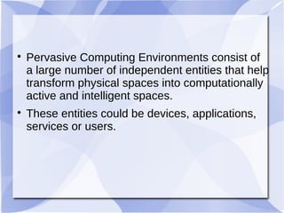 
Pervasive Computing Environments consist of
a large number of independent entities that help
transform physical spaces into computationally
active and intelligent spaces.

These entities could be devices, applications,
services or users.
 