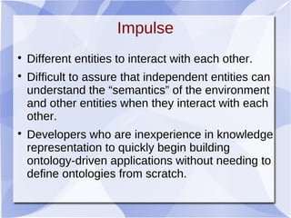 Impulse

Different entities to interact with each other.

Difficult to assure that independent entities can
understand the “semantics” of the environment
and other entities when they interact with each
other.

Developers who are inexperience in knowledge
representation to quickly begin building
ontology-driven applications without needing to
define ontologies from scratch.
 