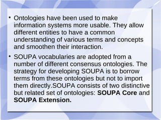 
Ontologies have been used to make
information systems more usable. They allow
different entities to have a common
understanding of various terms and concepts
and smoothen their interaction.

SOUPA vocabularies are adopted from a
number of different consensus ontologies. The
strategy for developing SOUPA is to borrow
terms from these ontologies but not to import
them directly.SOUPA consists of two distinctive
but related set of ontologies: SOUPA Core and
SOUPA Extension.
 