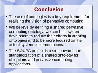 Conclusion

The use of ontologies is a key requirement for
realizing the vision of pervasive computing.

We believe by defining a shared pervasive
computing ontology, we can help system
developers to reduce their efforts in creating
ontologies and to be more focused on the
actual system implementations.

The SOUPA project is a step towards the
standardization of a shared ontology for
ubiquitous and pervasive computing
applications.
 