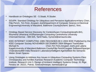 References

Handbook on Ontologies SE - S.Staab, R.Studer.

SOUPA: Standard Ontology for Ubiquitous and Pervasive Applications Harry Chen,∗
Filip Perich, Tim Finin, Anupam JoshiDepartment of Computer Science & Electrical
EngineeringUniversity of Maryland, Baltimore County{hchen4, fperic1, finin,
joshi}@csee.umbc.edu

Ontology Based Service Discovery for ContextAware ComputingVanathi.B#1,
Rhymend Uthariaraj.V#2Ramanujan Computing CentreAnna University
ChennaiChennai – 600 025, Tamil Nadu, hymend@annauniv.edu

IEEE INTERNET COMPUTING 1089-7801/04/$20.00 © 2004 IEEE Published by the
IEEE Computer Society NOVEMBER DECEMBER 2004 69Agent TrackEditor:
Michael N. Huhnshuhns@sc.eduHarryChen,Tim Finin,Anupam Joshi,and Lalana
KagalUniversity of Maryland,Baltimore CountyFilip PerichCougaar SoftwareDipanjan
ChakrabortyIBM India Research LaboratoryIntelligent AgentsMeet the Semantic
Webin Smart Spaces

Using Ontologies to Address Key Issues in Ubiquitous Computing Systems Eleni
Christopoulou and Achilles Kameas Research Academic Computer Technology
Institute, Research Unit 3, Design of Ambient Intelligent Systems Group, 61 Riga
Feraiou str. 26221, Patras, Greece{hristope, kameas}@cti.gr
 