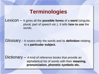 Lexicon – It gives all the possible formspossible forms of a wordword (singular,
plural, part of speech etc.). It tells how to use the
words.
Glossary – It covers only the words and its definitiondefinition relating
to a particular subject.particular subject.
Dictionary – A kind of reference books that provide an
alphabetical list of words with their meaning,meaning,
pronunciation, phonetic symbols etc.pronunciation, phonetic symbols etc.
Terminologies
 