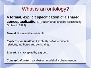 What is an ontology?
A formal, explicit specification of a shared
conceptualization. (Studer 1998, original definition by
Gruber in 1993)
Formal: it is machine-readable.
Explicit specification: it explicitly defines concepts,
relations, attributes and constraints.
Shared: it is accepted by a group.
Conceptualization: an abstract model of a phenomenon.
 
