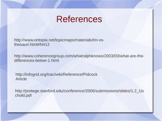 References
http://www.ontopia.net/topicmaps/materials/tm-vs-
thesauri.html#N412
http://www.coherencegroup.com/whatralphknows/2003/03/what-are-the-
differences-betwe-1.html
http://infogrid.org/trac/wiki/Reference/Pidcock
Article
http://protege.stanford.edu/conference/2006/submissions/slides/1.2_Us
chold.pdf
 