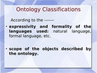 Ontology Classifications
According to the -------
• expressivity and formality of the
languages used: natural language,
formal language, etc.
• scope of the objects described by
the ontology.
 