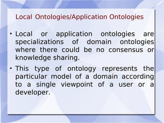Local Ontologies/Application Ontologies
• Local or application ontologies are
specializations of domain ontologies
where there could be no consensus or
knowledge sharing.
• This type of ontology represents the
particular model of a domain according
to a single viewpoint of a user or a
developer.
 