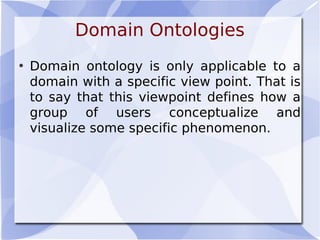 Domain Ontologies
• Domain ontology is only applicable to a
domain with a specific view point. That is
to say that this viewpoint defines how a
group of users conceptualize and
visualize some specific phenomenon.
 