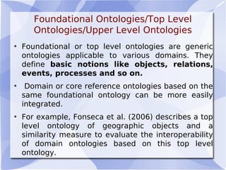 Foundational Ontologies/Top Level
Ontologies/Upper Level Ontologies
• Foundational or top level ontologies are generic
ontologies applicable to various domains. They
define basic notions like objects, relations,
events, processes and so on.
• Domain or core reference ontologies based on the
same foundational ontology can be more easily
integrated.
• For example, Fonseca et al. (2006) describes a top
level ontology of geographic objects and a
similarity measure to evaluate the interoperability
of domain ontologies based on this top level
ontology.
 