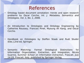 References
• Ontology based document annotation: trends and open research
problems by Oscar Corcho, Int. J. Metadata, Semantics and
Ontologies, Vol. 1, No. 1, 2006.
• An Introduction to Ontologies and Ontology Engineering by
Catherine Roussey, Francois Pinet, Myoung Ah Kang, and Oscar
Corcho.
• Handbook on Ontologies by Steffen Staab and Rudi Studer
(Eds.),2nd ed, Springer.
• Semantic Matching: Formal Ontological Distinctions for
Information Organization, Extraction, and Integration, Nicola
Guarino, Summer School on Information Extraction, Frascati, July
14-19, Frascati, Italy, published by Springer Verlag.
 