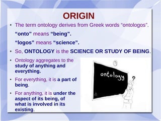 ORIGIN
● The term ontology derives from Greek words “ontologos”.
“onto” means “being”.
“logos” means “science”.
● So, ONTOLOGY is the SCIENCE OR STUDY OF BEING.
● Ontology aggregates to the
study of anything and
everything.
● For everything, it is a part of
being.
● For anything, it is under the
aspect of its being, of
what is involved in its
existing.
 