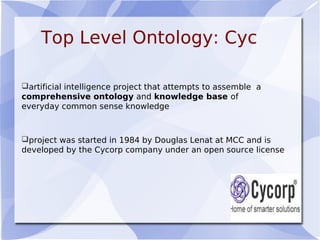 Top Level Ontology: Cyc
artificial intelligence project that attempts to assemble a
comprehensive ontology and knowledge base of
everyday common sense knowledge
project was started in 1984 by Douglas Lenat at MCC and is
developed by the Cycorp company under an open source license
 